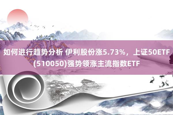 如何进行趋势分析 伊利股份涨5.73%，上证50ETF(510050)强势领涨主流指数ETF