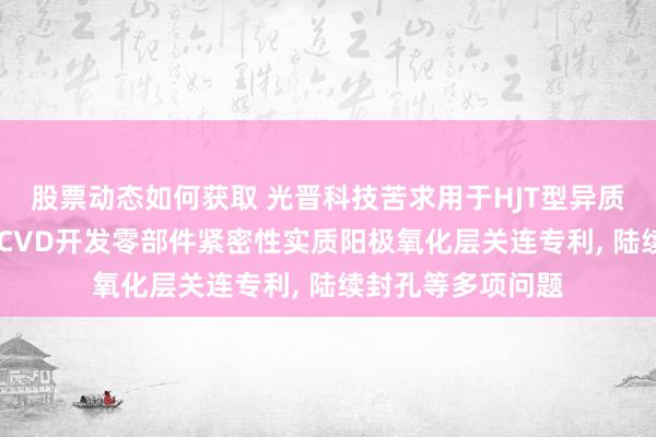 股票动态如何获取 光晋科技苦求用于HJT型异质结电板制造的PECVD开发零部件紧密性实质阳极氧化层关连专利, 陆续封孔等多项问题