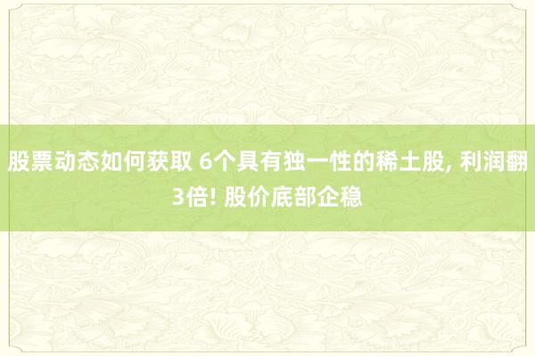 股票动态如何获取 6个具有独一性的稀土股, 利润翻3倍! 股价底部企稳