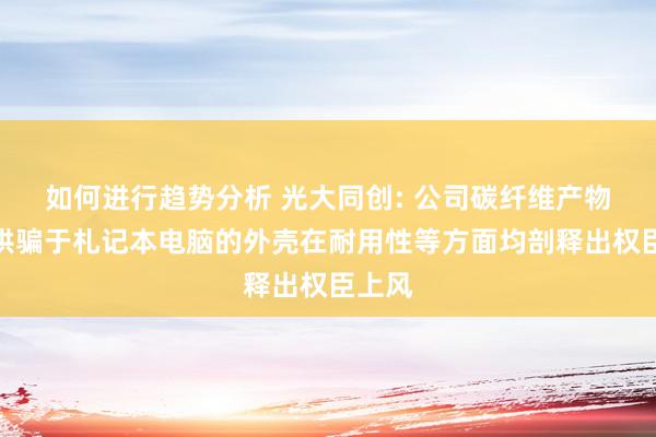 如何进行趋势分析 光大同创: 公司碳纤维产物主要哄骗于札记本电脑的外壳在耐用性等方面均剖释出权臣上风