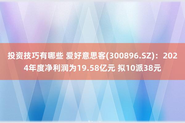 投资技巧有哪些 爱好意思客(300896.SZ)：2024年度净利润为19.58亿元 拟10派38元