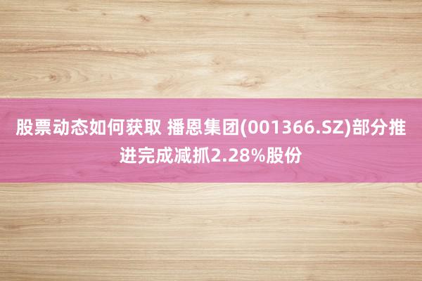 股票动态如何获取 播恩集团(001366.SZ)部分推进完成减抓2.28%股份