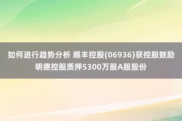 如何进行趋势分析 顺丰控股(06936)获控股鼓励明德控股质押5300万股A股股份